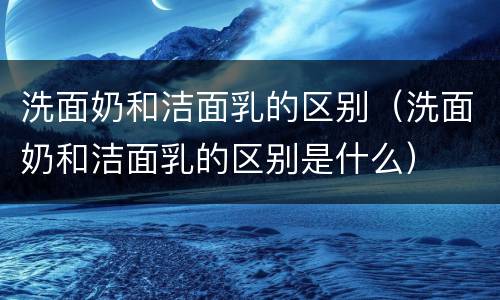 洗面奶和洁面乳的区别（洗面奶和洁面乳的区别是什么）
