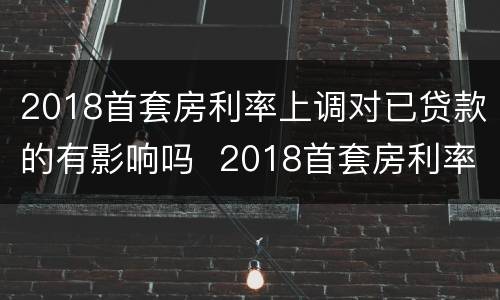 2018首套房利率上调对已贷款的有影响吗  2018首套房利率上调对已贷款是否有影响