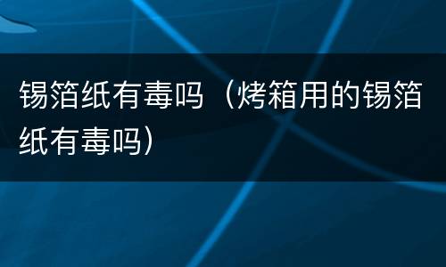锡箔纸有毒吗（烤箱用的锡箔纸有毒吗）
