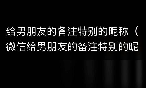 给男朋友的备注特别的昵称（微信给男朋友的备注特别的昵称）