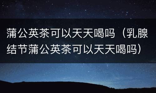 蒲公英茶可以天天喝吗（乳腺结节蒲公英茶可以天天喝吗）