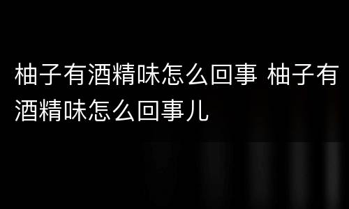 柚子有酒精味怎么回事 柚子有酒精味怎么回事儿