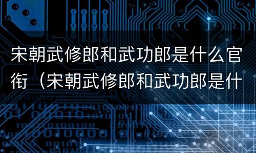 宋朝武修郎和武功郎是什么官衔（宋朝武修郎和武功郎是什么官衔的）
