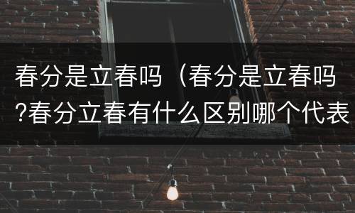 春分是立春吗（春分是立春吗?春分立春有什么区别哪个代表春天的开始）