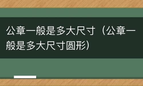公章一般是多大尺寸（公章一般是多大尺寸圆形）