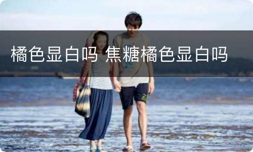 橘色显白吗 焦糖橘色显白吗