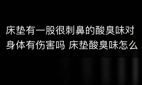 床垫有一股很刺鼻的酸臭味对身体有伤害吗 床垫酸臭味怎么去除