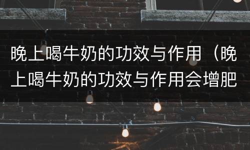 晚上喝牛奶的功效与作用（晚上喝牛奶的功效与作用会增肥吗）