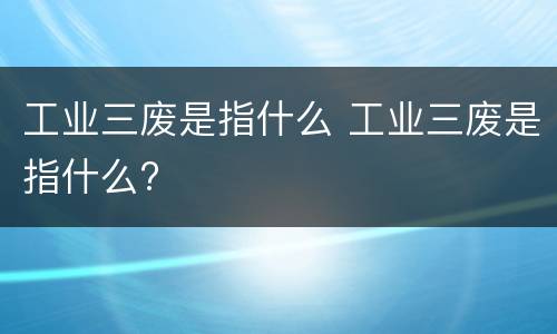 工业三废是指什么 工业三废是指什么?