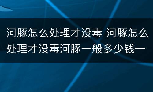河豚怎么处理才没毒 河豚怎么处理才没毒河豚一般多少钱一斤