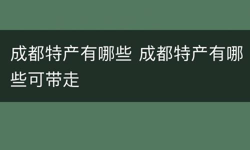 成都特产有哪些 成都特产有哪些可带走