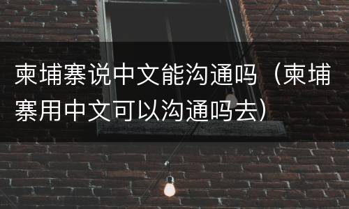 柬埔寨说中文能沟通吗（柬埔寨用中文可以沟通吗去）