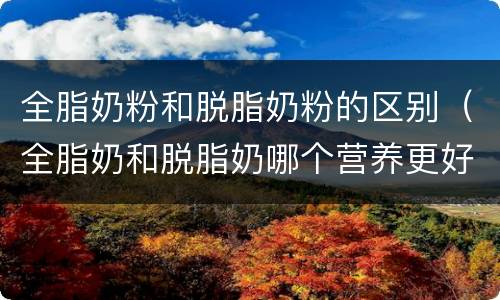全脂奶粉和脱脂奶粉的区别（全脂奶和脱脂奶哪个营养更好）