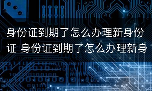 身份证到期了怎么办理新身份证 身份证到期了怎么办理新身份证银行卡