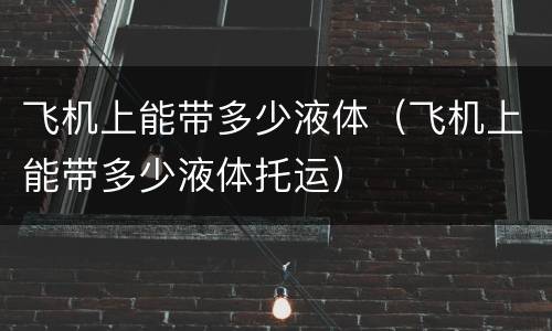 飞机上能带多少液体（飞机上能带多少液体托运）