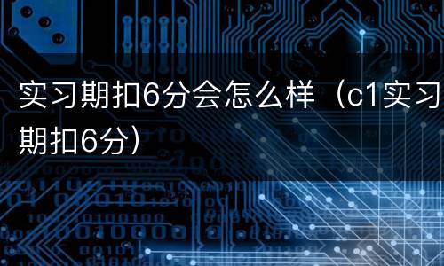 实习期扣6分会怎么样（c1实习期扣6分）