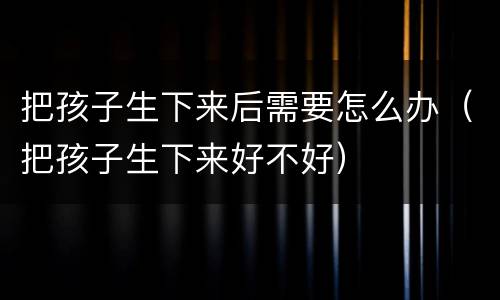 把孩子生下来后需要怎么办（把孩子生下来好不好）