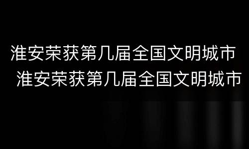 淮安荣获第几届全国文明城市 淮安荣获第几届全国文明城市称号