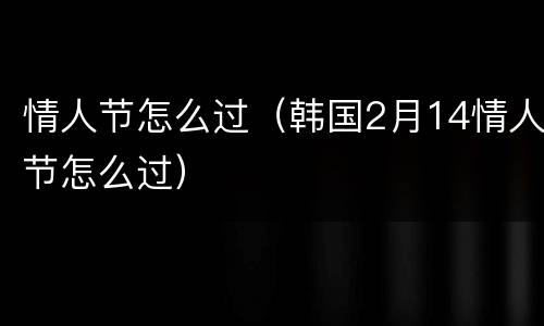 情人节怎么过（韩国2月14情人节怎么过）