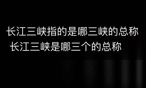 长江三峡指的是哪三峡的总称 长江三峡是哪三个的总称