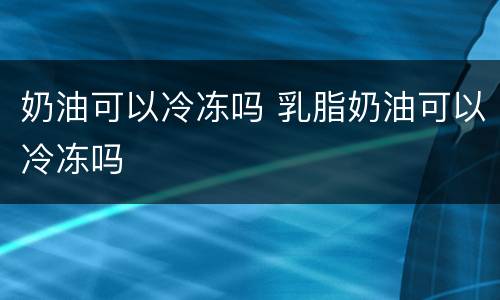 奶油可以冷冻吗 乳脂奶油可以冷冻吗