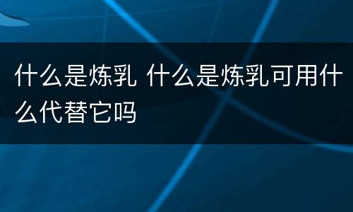 什么是炼乳 什么是炼乳可用什么代替它吗