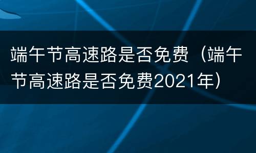 端午节高速路是否免费（端午节高速路是否免费2021年）