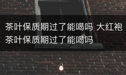 茶叶保质期过了能喝吗 大红袍茶叶保质期过了能喝吗
