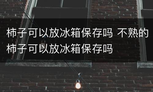 柿子可以放冰箱保存吗 不熟的柿子可以放冰箱保存吗