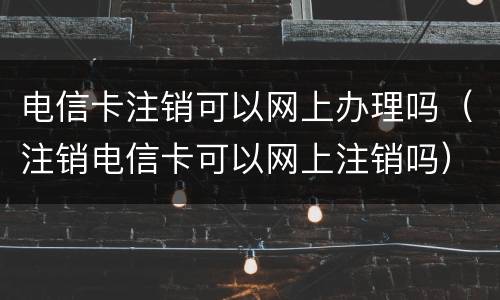 电信卡注销可以网上办理吗（注销电信卡可以网上注销吗）