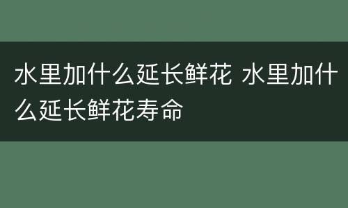 水里加什么延长鲜花 水里加什么延长鲜花寿命