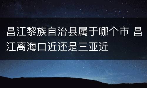 昌江黎族自治县属于哪个市 昌江离海口近还是三亚近
