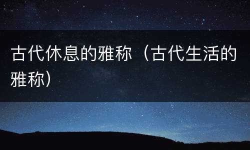 古代休息的雅称（古代生活的雅称）