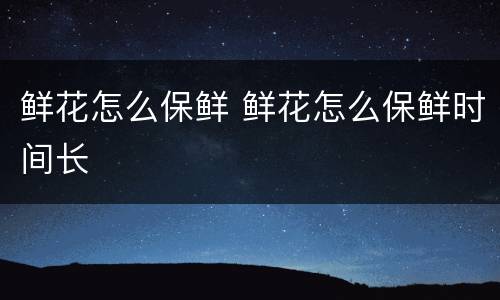鲜花怎么保鲜 鲜花怎么保鲜时间长