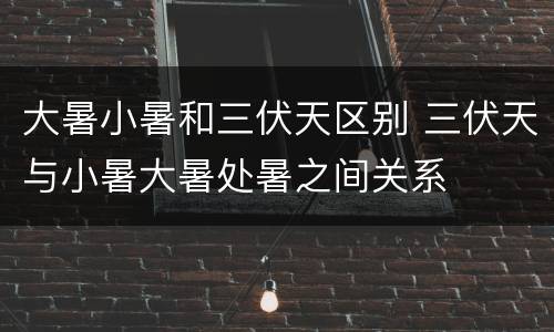 大暑小暑和三伏天区别 三伏天与小暑大暑处暑之间关系