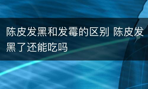 陈皮发黑和发霉的区别 陈皮发黑了还能吃吗