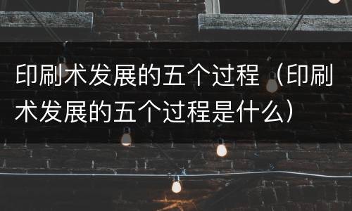 印刷术发展的五个过程（印刷术发展的五个过程是什么）