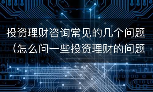 投资理财咨询常见的几个问题（怎么问一些投资理财的问题）