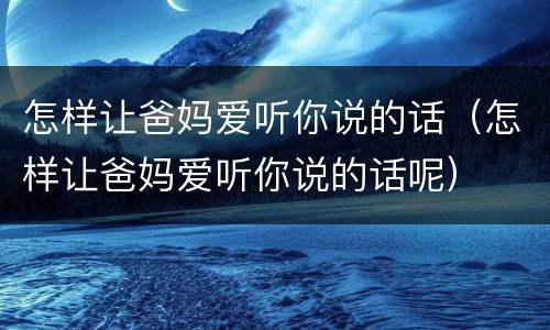 怎样让爸妈爱听你说的话（怎样让爸妈爱听你说的话呢）