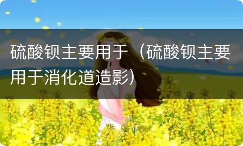 硫酸钡主要用于（硫酸钡主要用于消化道造影）