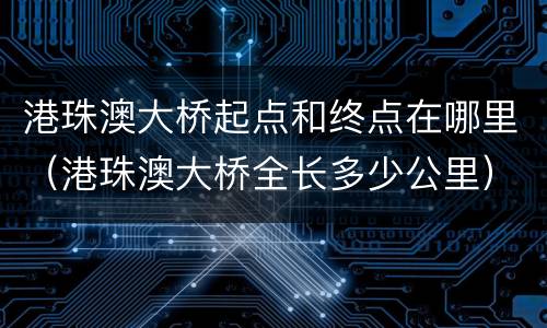 港珠澳大桥起点和终点在哪里（港珠澳大桥全长多少公里）