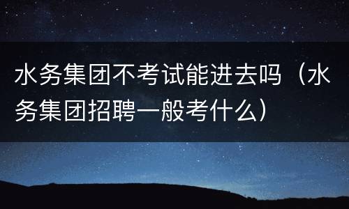 水务集团不考试能进去吗（水务集团招聘一般考什么）