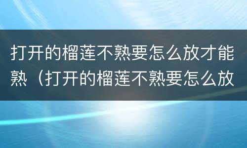打开的榴莲不熟要怎么放才能熟（打开的榴莲不熟要怎么放才能熟透）
