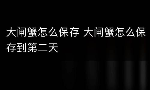 大闸蟹怎么保存 大闸蟹怎么保存到第二天