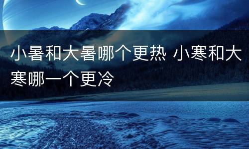 小暑和大暑哪个更热 小寒和大寒哪一个更冷