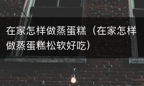 在家怎样做蒸蛋糕（在家怎样做蒸蛋糕松软好吃）