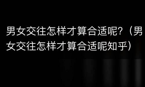 男女交往怎样才算合适呢?（男女交往怎样才算合适呢知乎）