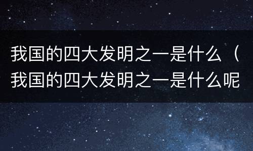 我国的四大发明之一是什么（我国的四大发明之一是什么呢）