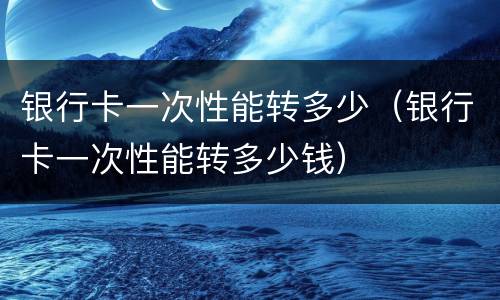 银行卡一次性能转多少（银行卡一次性能转多少钱）