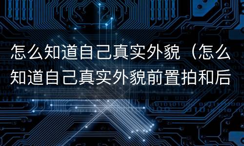 怎么知道自己真实外貌（怎么知道自己真实外貌前置拍和后置拍）